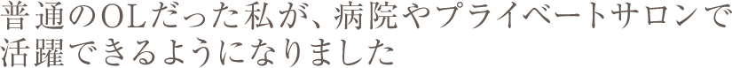 普通のOLだった私が、病院やプライベートサロンで活躍できるようになりました