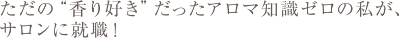 ただの“香り好き”だったアロマ知識ゼロの私が、サロンに就職！