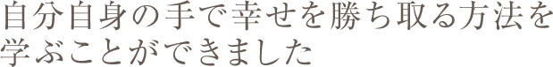 自分自身の手で幸せを勝ち取る方法を学ぶことができました