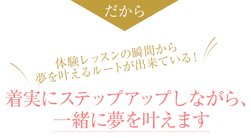 だから 体験レッスンの瞬間から夢を叶えるルートが出来ている！着実にステップアップしながら、一緒に夢を叶えます