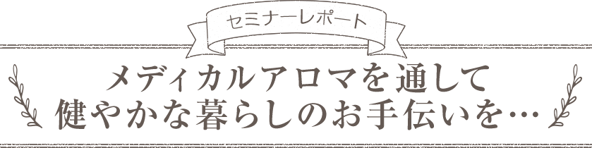 セミナーレポート メディカルアロマを通して健やかな暮らしのお手伝いを…