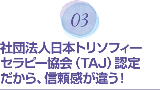 03 社団法人日本トリソフィーセラピー協会（TAJ）認定だから、信頼感が違う！